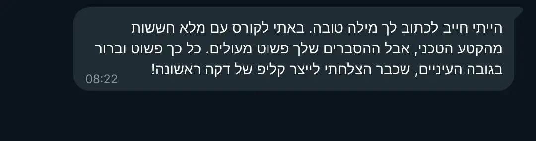 המלצה על הקורס: "הייתי חייב לכתוב לך מילה טובה. באתי לקורס עם מלא חששות מהקטע הטכני, אבל ההסברים שלך פשוט מעולים. כל כך פשוט וברור בגובה העיניים, שכבר הצלחתי לייצר קליפ של דקה ראשונה! תודה על הסבלנות 🙏 "