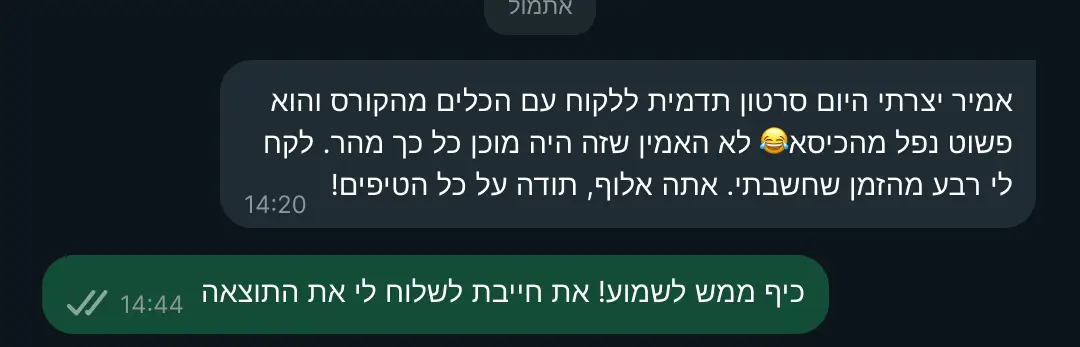 המלצה על הקורס: "אמיר יצרתי היום סרטון תדמית ללקוח עם הכלים מהקורס והוא פשוט נפל מהכיסא😂 לא האמין שזה היה מוכן כל כך מהר. לקח לי רבע מהזמן שחשבתי. אתה אלוף, תודה על כל הטיפים!" "כיף ממש לשמוע! את חייבת לשלוח לי את התוצאה"